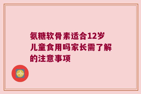 氨糖软骨素适合12岁儿童食用吗家长需了解的注意事项