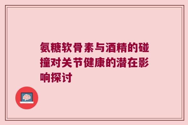 氨糖软骨素与酒精的碰撞对关节健康的潜在影响探讨