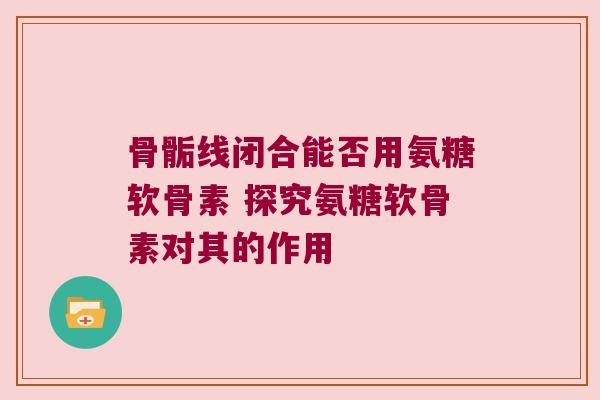 骨骺线闭合能否用氨糖软骨素 探究氨糖软骨素对其的作用 骨骺线闭合能否用氨糖软骨素 探究氨糖软骨素对其的作用