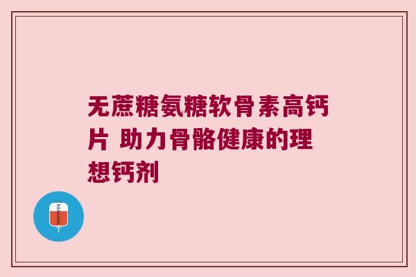 无蔗糖氨糖软骨素高钙片 助力骨骼健康的理想钙剂 无蔗糖氨糖软骨素高钙片 助力骨骼健康的理想钙剂