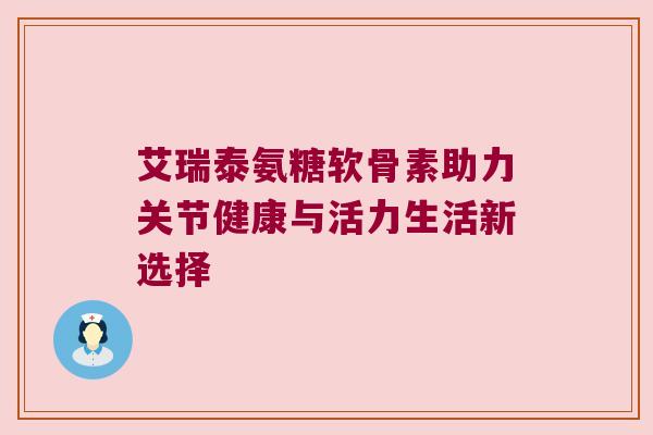 艾瑞泰氨糖软骨素助力关节健康与活力生活新选择 艾瑞泰氨糖软骨素助力关节健康与活力生活新选择