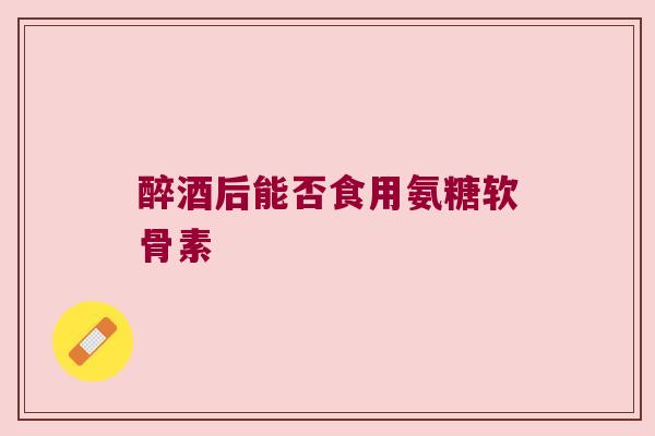 醉酒后能否食用氨糖软骨素
