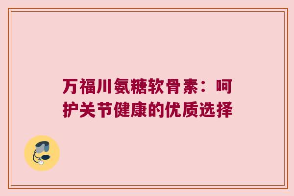 万福川氨糖软骨素:呵护关节健康的优质选择
