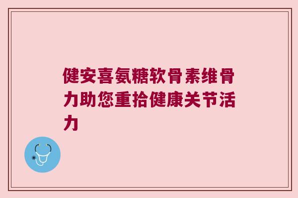 健安喜氨糖软骨素维骨力助您重拾健康关节活力 健安喜氨糖软骨素维骨力助您重拾健康关节活力