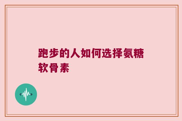跑步的人如何选择氨糖软骨素 跑步的人如何选择氨糖软骨素