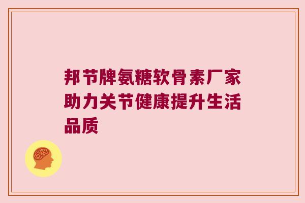邦节牌氨糖软骨素厂家助力关节健康提升生活品质