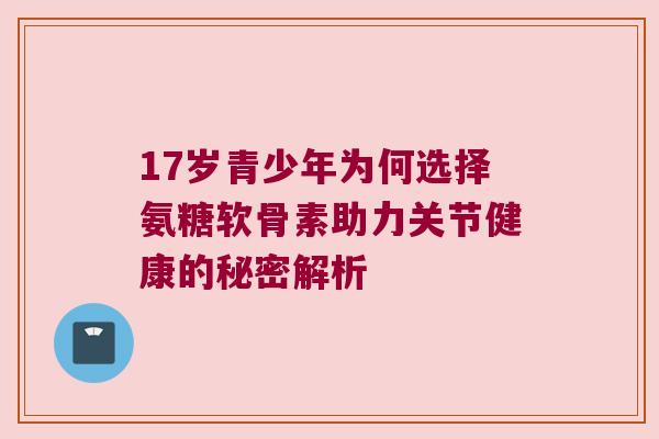 17岁青少年为何选择氨糖软骨素助力关节健康的秘密解析