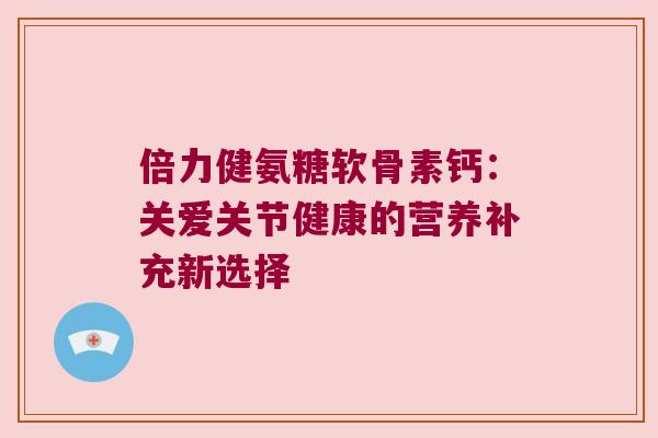 倍力健氨糖软骨素钙:关爱关节健康的营养补充新选择