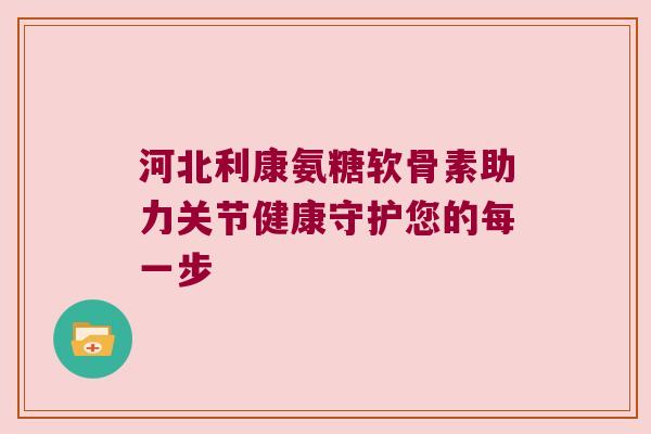 河北利康氨糖软骨素助力关节健康守护您的每一步