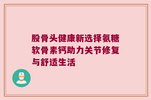 股骨头健康新选择氨糖软骨素钙助力关节修复与舒适生活 股骨头健康新选择氨糖软骨素钙助力关节修复与舒适生活