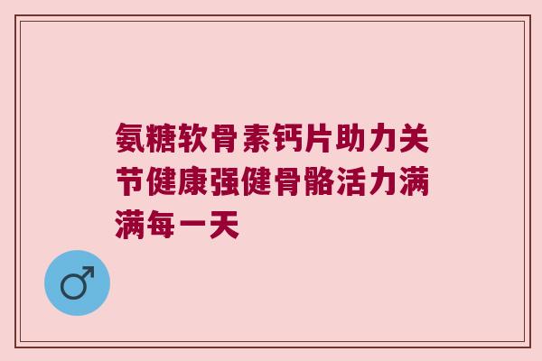 氨糖软骨素钙片助力关节健康强健骨骼活力满满每一天
