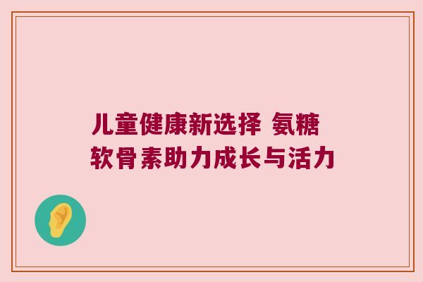 儿童健康新选择 氨糖软骨素助力成长与活力 儿童健康新选择 氨糖软骨素助力成长与活力