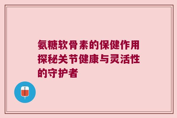 氨糖软骨素的保健作用探秘关节健康与灵活性的守护者