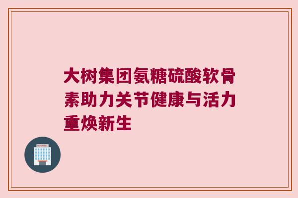 大树集团氨糖硫酸软骨素助力关节健康与活力重焕新生 大树集团氨糖硫酸软骨素助力关节健康与活力重焕新生