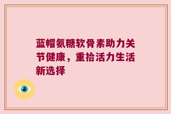 蓝帽氨糖软骨素助力关节健康,重拾活力生活新选择 蓝帽氨糖软骨素助力关节健康,重拾活力生活新选择