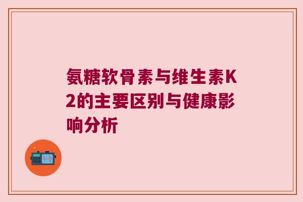氨糖软骨素与维生素K2的主要区别与健康影响分析