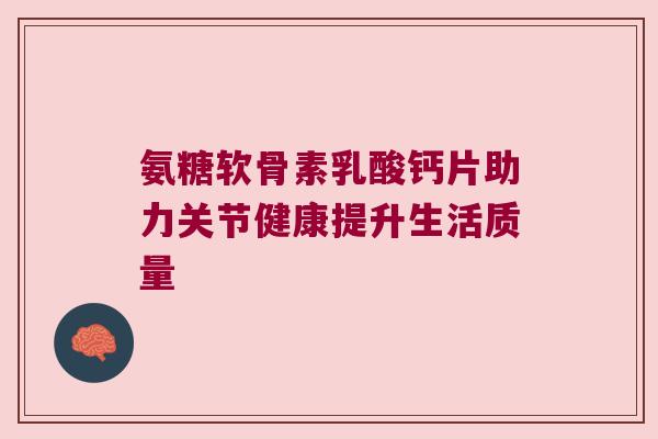 氨糖软骨素乳酸钙片助力关节健康提升生活质量 氨糖软骨素乳酸钙片助力关节健康提升生活质量