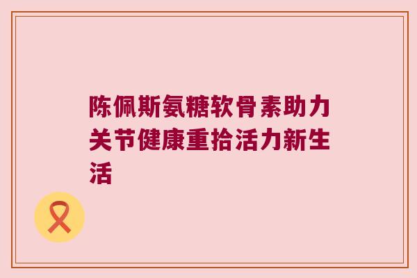 陈佩斯氨糖软骨素助力关节健康重拾活力新生活