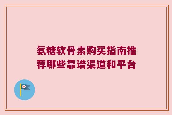 氨糖软骨素购买指南推荐哪些靠谱渠道和平台