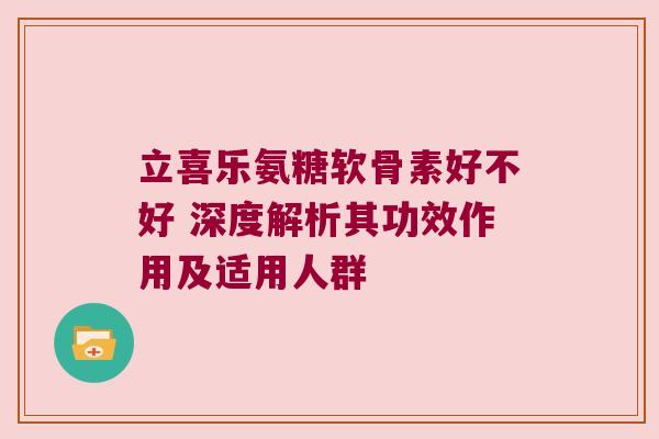 立喜乐氨糖软骨素好不好 深度解析其功效作用及适用人群 立喜乐氨糖软骨素好不好 深度解析其功效作用及适用人群