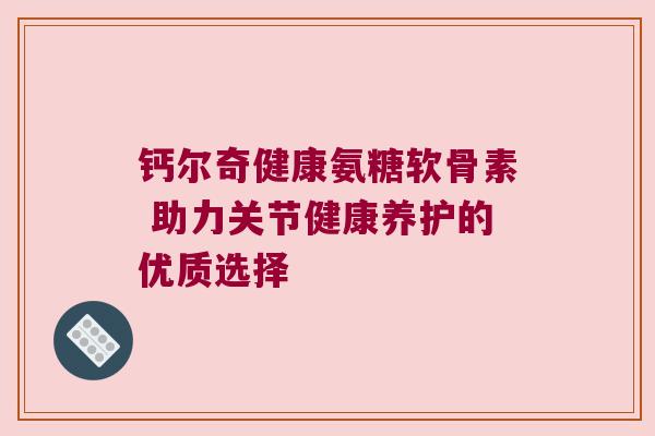 钙尔奇健康氨糖软骨素 助力关节健康养护的优质选择 钙尔奇健康氨糖软骨素 助力关节健康养护的优质选择