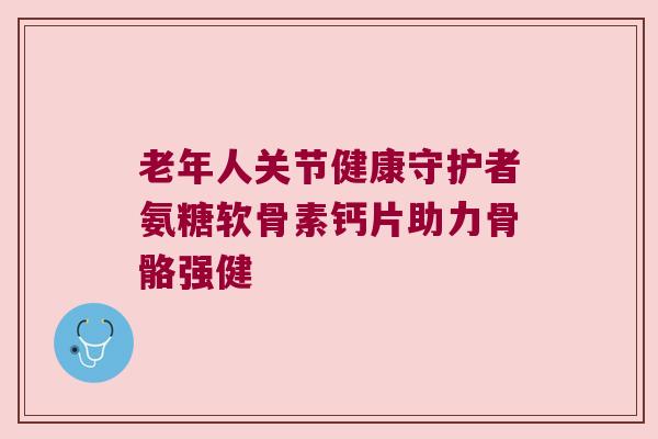 老年人关节健康守护者氨糖软骨素钙片助力骨骼强健