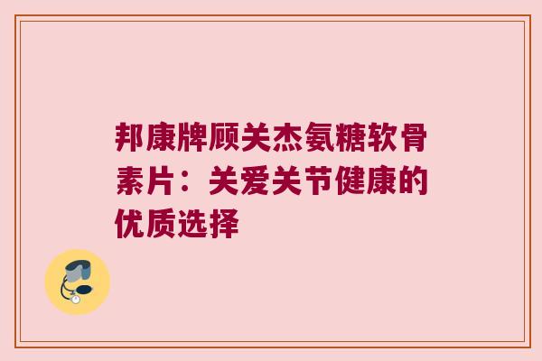 邦康牌顾关杰氨糖软骨素片:关爱关节健康的优质选择 邦康牌顾关杰氨糖软骨素片:关爱关节健康的优质选择