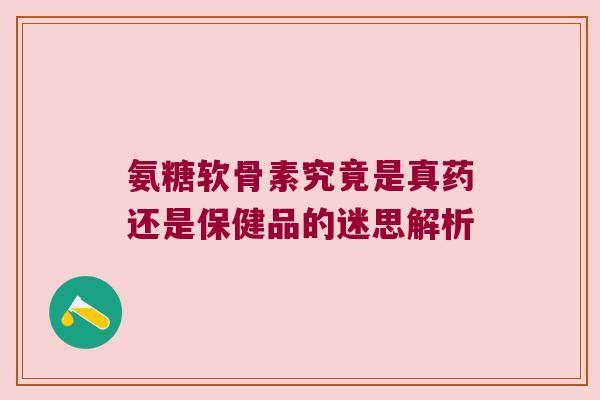 氨糖软骨素究竟是真药还是保健品的迷思解析