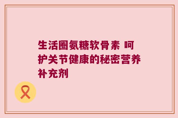 生活圈氨糖软骨素 呵护关节健康的秘密营养补充剂