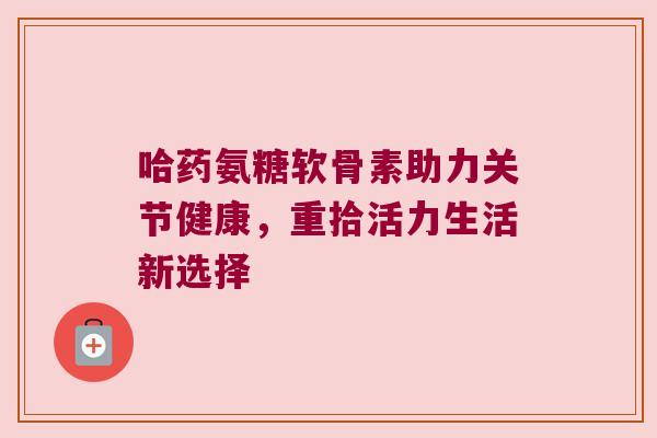 哈药氨糖软骨素助力关节健康,重拾活力生活新选择 哈药氨糖软骨素助力关节健康,重拾活力生活新选择