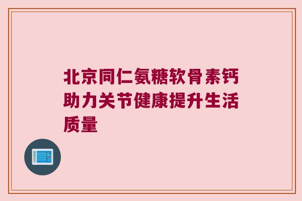 北京同仁氨糖软骨素钙助力关节健康提升生活质量 北京同仁氨糖软骨素钙助力关节健康提升生活质量