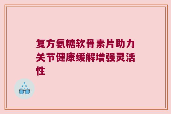 复方氨糖软骨素片助力关节健康缓解增强灵活性 复方氨糖软骨素片助力关节健康缓解增强灵活性