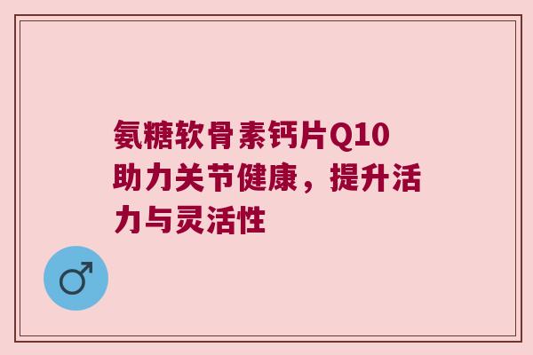 氨糖软骨素钙片Q10助力关节健康,提升活力与灵活性