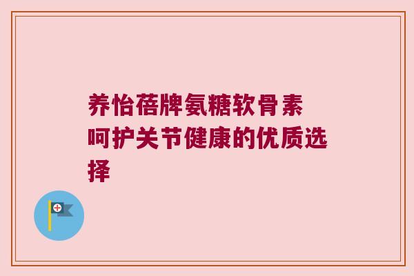 养怡蓓牌氨糖软骨素 呵护关节健康的优质选择 养怡蓓牌氨糖软骨素 呵护关节健康的优质选择