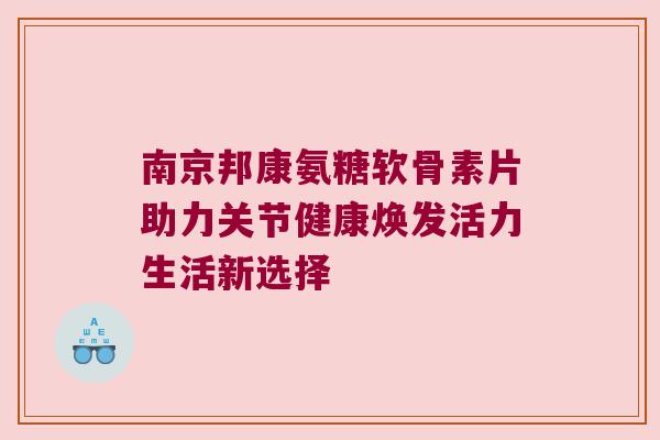 南京邦康氨糖软骨素片助力关节健康焕发活力生活新选择 南京邦康氨糖软骨素片助力关节健康焕发活力生活新选择