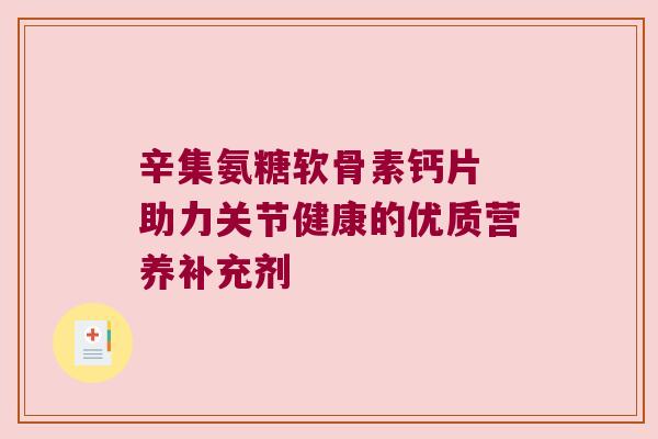辛集氨糖软骨素钙片 助力关节健康的优质营养补充剂 辛集氨糖软骨素钙片 助力关节健康的优质营养补充剂