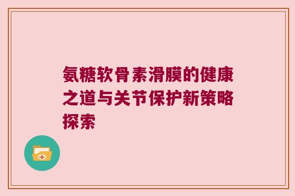 氨糖软骨素滑膜的健康之道与关节保护新策略探索 氨糖软骨素滑膜的健康之道与关节保护新策略探索