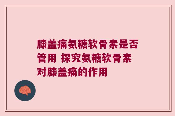 膝盖痛氨糖软骨素是否管用 探究氨糖软骨素对膝盖痛的作用