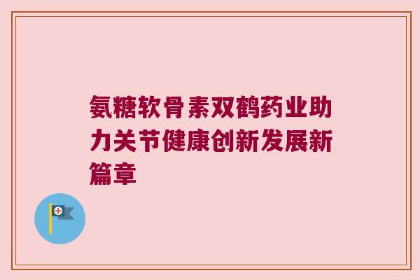 氨糖软骨素双鹤药业助力关节健康创新发展新篇章