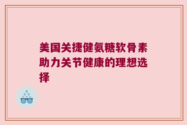 美国关捷健氨糖软骨素助力关节健康的理想选择 美国关捷健氨糖软骨素助力关节健康的理想选择