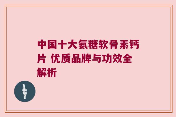 中国十大氨糖软骨素钙片 优质品牌与功效全解析