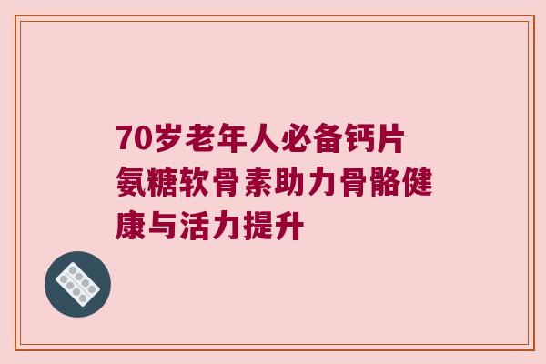 70岁老年人必备钙片氨糖软骨素助力骨骼健康与活力提升 70岁老年人必备钙片氨糖软骨素助力骨骼健康与活力提升