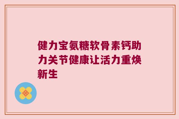 健力宝氨糖软骨素钙助力关节健康让活力重焕新生 健力宝氨糖软骨素钙助力关节健康让活力重焕新生