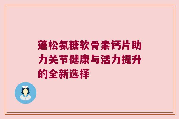 蓬松氨糖软骨素钙片助力关节健康与活力提升的全新选择