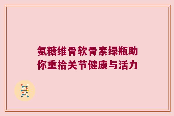 氨糖维骨软骨素绿瓶助你重拾关节健康与活力