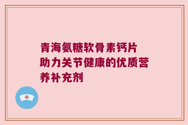 青海氨糖软骨素钙片 助力关节健康的优质营养补充剂 青海氨糖软骨素钙片 助力关节健康的优质营养补充剂