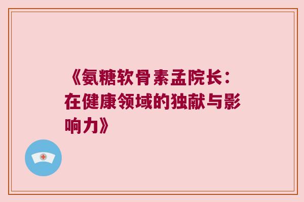 《氨糖软骨素孟院长:在健康领域的独献与影响力》