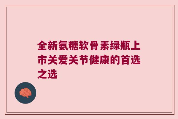 全新氨糖软骨素绿瓶上市关爱关节健康的首选之选 全新氨糖软骨素绿瓶上市关爱关节健康的首选之选