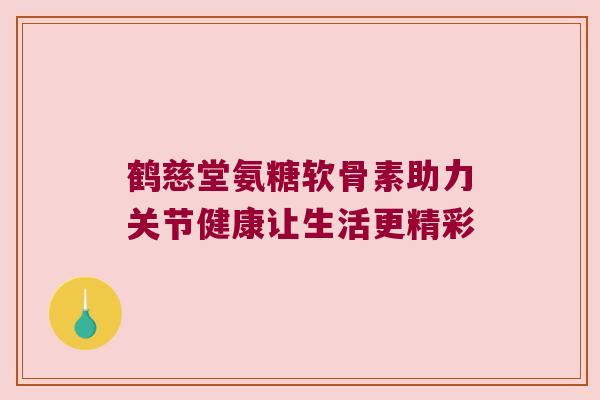 鹤慈堂氨糖软骨素助力关节健康让生活更精彩