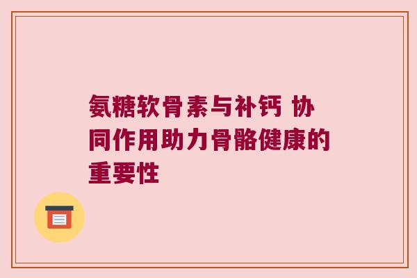 氨糖软骨素与补钙 协同作用助力骨骼健康的重要性 氨糖软骨素与补钙 协同作用助力骨骼健康的重要性